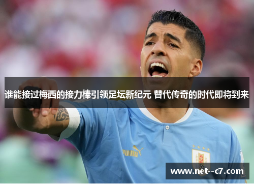 谁能接过梅西的接力棒引领足坛新纪元 替代传奇的时代即将到来
