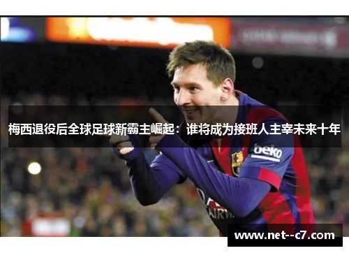 梅西退役后全球足球新霸主崛起：谁将成为接班人主宰未来十年