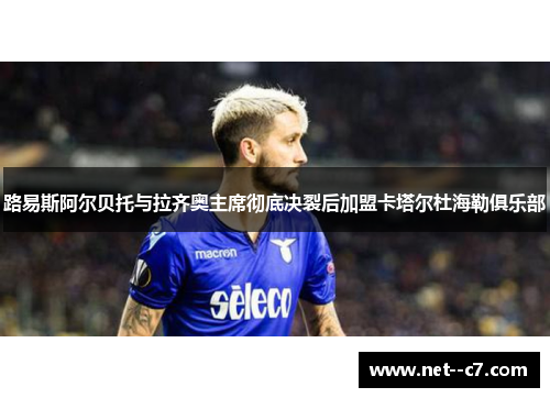 路易斯阿尔贝托与拉齐奥主席彻底决裂后加盟卡塔尔杜海勒俱乐部