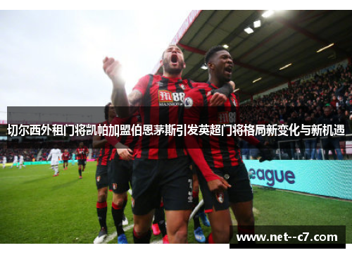 切尔西外租门将凯帕加盟伯恩茅斯引发英超门将格局新变化与新机遇 切尔西外租门将凯帕加盟伯恩茅斯引发英超门将格局新变化与新机遇